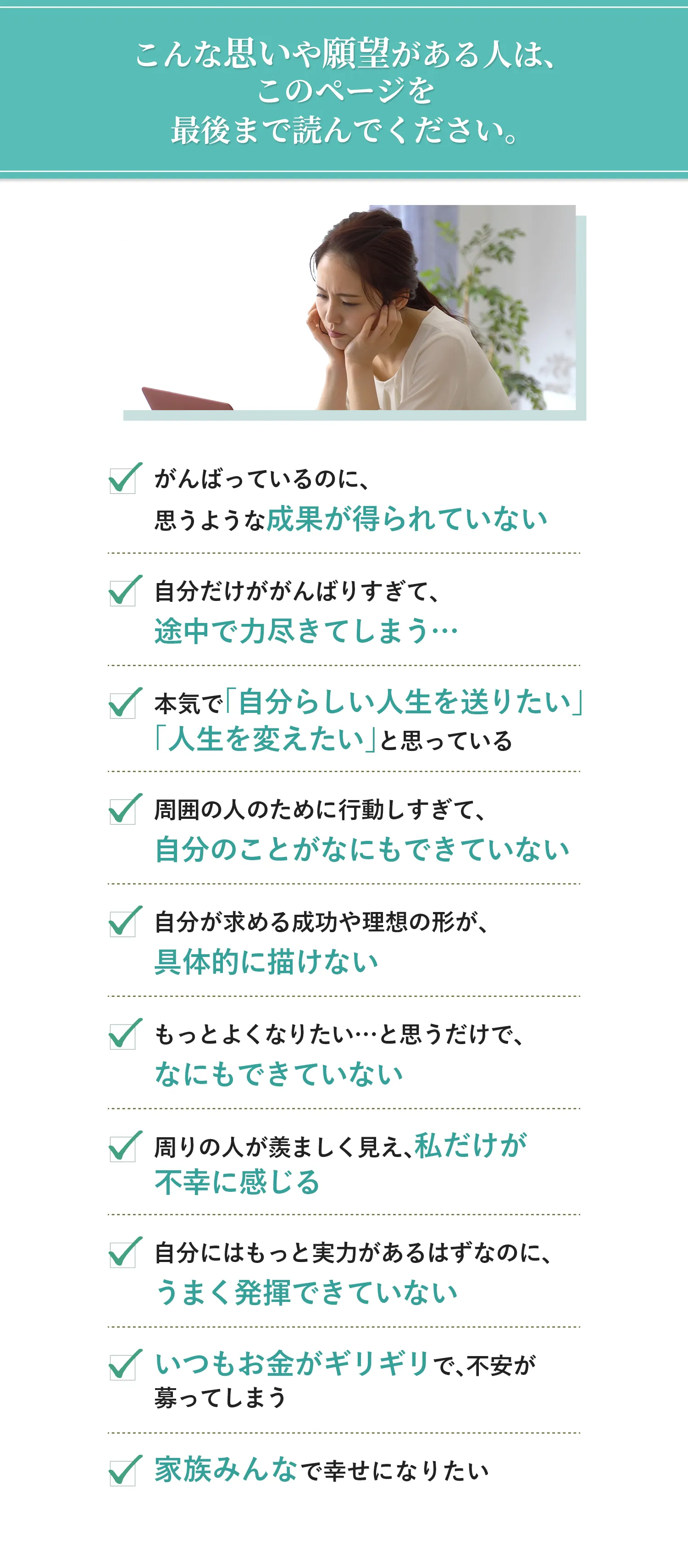 こんな思いや願望がある人は、このページを最後まで読んでください。 ・がんばっているのに、思うような成果が得られていない ・自分だけががんばりすぎて、途中で力尽きてしまう… ・本気で「自分らしい人生を送りたい」「人生を変えたい」と思っている ・周囲の人のために行動しすぎて、自分のことがなにもできていない ・自分が求める成功や理想の形が、具体的に描けない ・もっとよくなりたい…と思うだけで、なにもできていない ・周りの人が羨ましく見え、私だけが不幸に感じる ・自分にはもっと実力があるはずなのに、うまく発揮できていない ・いつもお金がギリギリで、不安が募ってしまう ・家族みんなで幸せになりたい