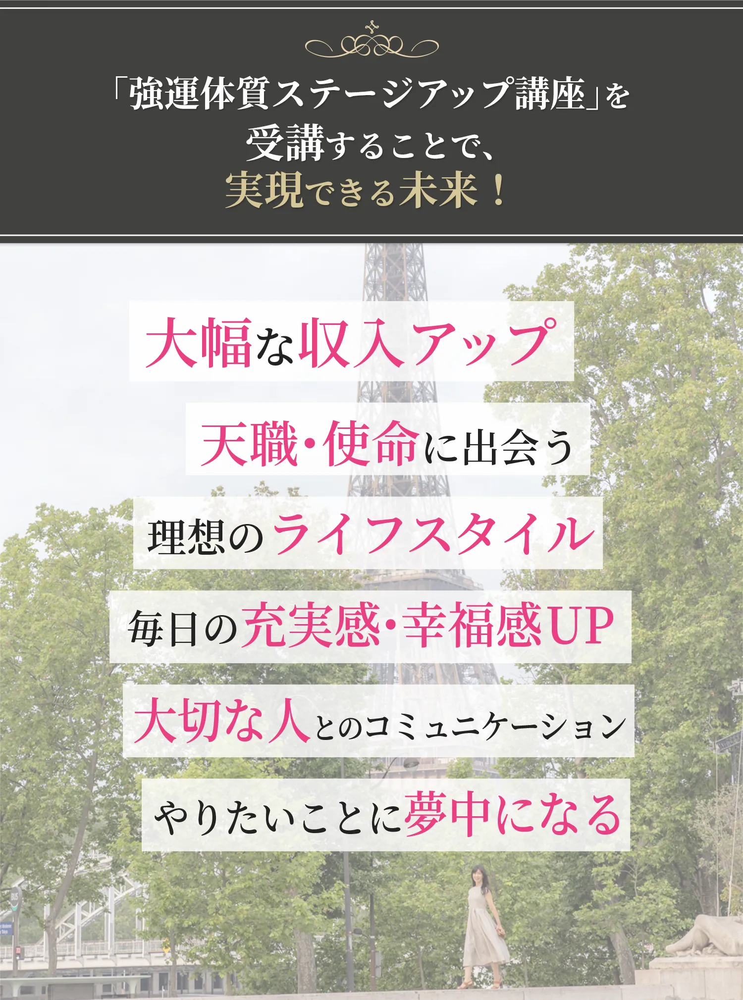 「強運体質ステージアップ講座」を受講することで、実現できる未来！ 大幅な収入アップ 天職・使命に出会う 理想のライフスタイル 毎日の充実感・幸福感UP 大切な人とのコミュニケーション やりたいことに夢中になる