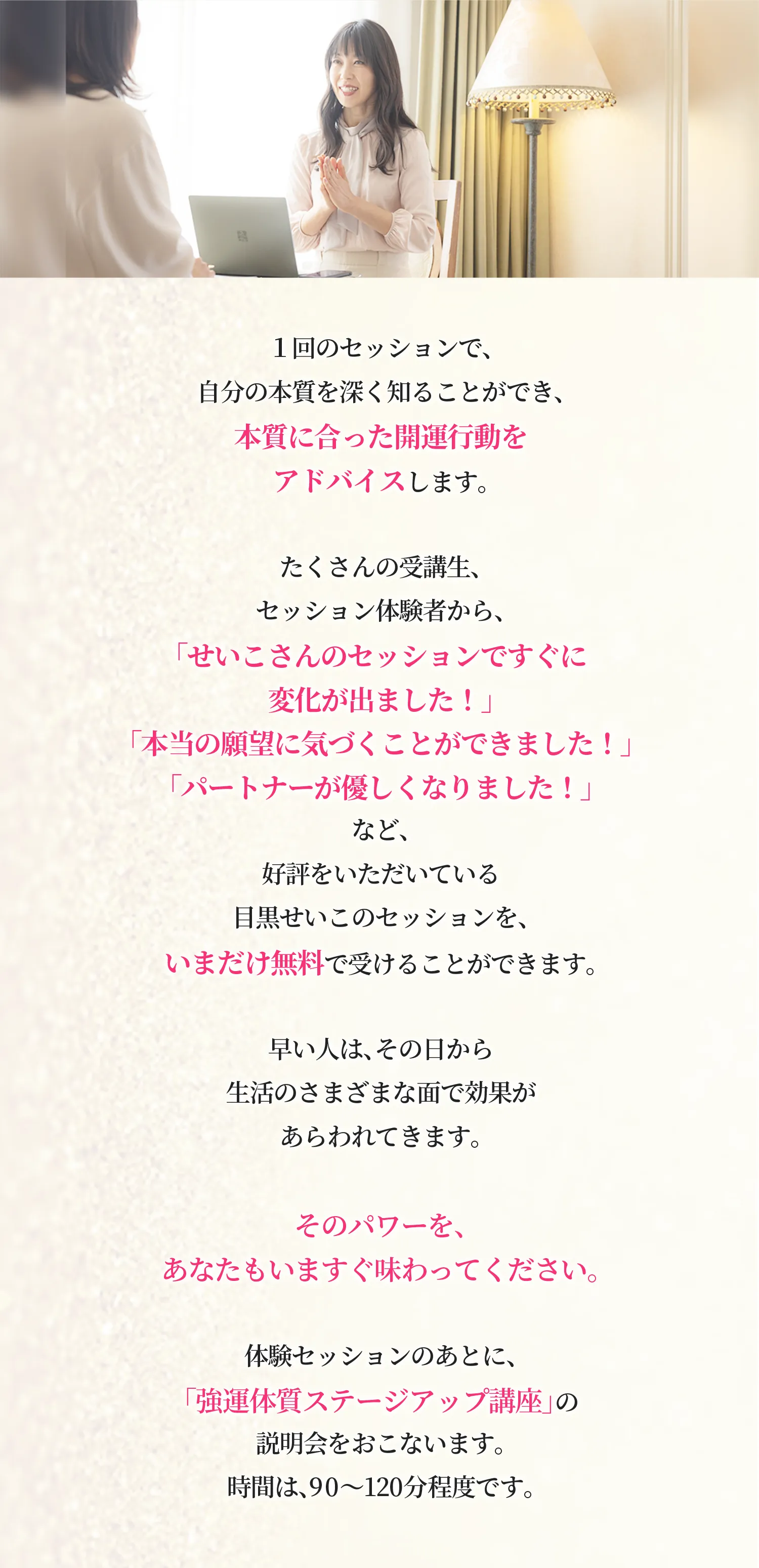 １回のセッションで、自分の本質を深く知ることができ、本質に合った開運行動をアドバイスします。 たくさんの受講生、セッション体験者から、「せいこさんのセッションですぐに変化が出ました！」「本当の願望に気づくことができました！」「パートナーが優しくなりました！」など、好評をいただいている目黒せいこのセッションを、いまだけ無料で受けることができます。 早い人は、その日から生活のさまざまな面で効果があらわれてきます。そのパワーを、あなたもいますぐ味わってください。 体験セッションのあとに、「強運体質ステージアップ講座」の説明会をおこないます。 時間は、90〜120分程度です。