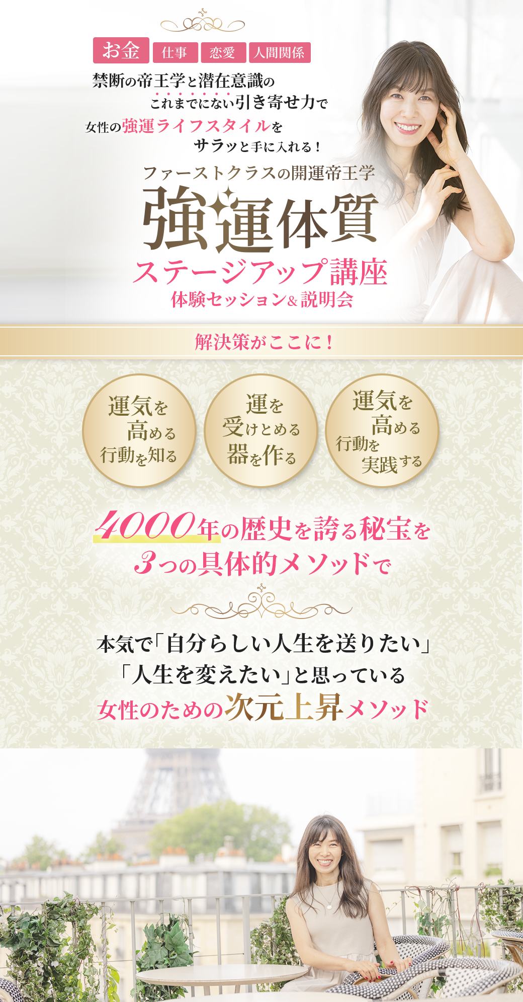 お金、仕事、恋愛、人間関係 禁断の帝王学と潜在意識のこれまでにない引き寄せ力で 女性の強運ライフスタイルをサラッと手に入れる！ ファーストクラスの開運帝王学 　　　強運体質 ステージアップ講座 　　　〜体験セッション&説明会〜 「運気を高める行動を知る」 「運を受けとめる器を作る」 「運気を高める行動を実践する」 　4000年の歴史を誇る秘宝を３つの具体的メソッドで 本気で「自分らしい人生を送りたい」「人生を変えたい」と思っている 女性のための次元上昇メソッド